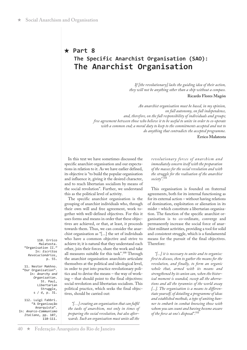 * Social Anarchism and Or,  10, Errico valatesta. “organisation T1." n: Eseritos RevoLucionarios, b. 55!  11, Nestor Hakhno. “our Organisation”. In: Anarchy and organtsation.  St. paul, Libertarian Strugele,  s/, p. 30  112. Luigi Fabbri. “n Organizacao Anarquista”.  Int Anarco-Conmunisno Italiano, pp. 107, ey  anisation  * Part 8  The Specific Anarchist Organisation (SAO  The Anarchist Organisation  If fthe revolutionary] lacs the guiding idea of heir action, they will o be anything other than a ship without a compass  Ricardo Flores Magén  An anarchist srganisation st be based, in my opinion,  on ful autonomy, on full independence,  and,therefor,on the ull responsiility of indvviduals and groups: freeagreement between thase wha beliwe it o b useil o unite in rder toco-operate with a common end: a moral duty to Reep 1o the commitmentsaccpted and o 1o  o anything that contradicts the acepted programme.  In this text we have sometimes discussed the specific anarchist organisation and our expecta- tions in relation to t. As we have earlier defined, its objective is “to build the popular organisation and influence t, giving it the desired character, and to reach libertarian socialism by means of the social revolution”. Further, we understand this as e policical level of activy.  The specific anarchist organisation is the grouping of anarchist individuals who, through their own will and free agreement, work to- gether with well-defined objectives. For this it uses forms and means in order that these objec- tives are achieved, o that, a least it proceeds towards them. Thus, we can consider the anar- chist organisation as “[.] the set of individuals who have 2 common objective and strive to achieve it tis natural that they understand each other,join their forces, share the work and take all measures suitable for this task”. ™ Through the anarchist organisation anarchists articulate themselves at the political and ideological level, in order to put into practice revolutionary poli- tics and to devise the means ~ the way of work- ing ~ that should point to the final objectives: social revolution and libertarian socialism. This political practice, which secks the final objec- tives, should be carried out:  “[..Jereating an organisation that can ulfl the tasks of anarchism, not anly in times of preparing thesoial revolution, but alo afer- “wards Such an organisation must unite all the  40 *  Federagio Anarquista do Rio de Janeiro  Errico Malatesta  revolutionary forces of anarchism and immediately concern iself with the preparation ofthe masses for the sacial revalution and with the struggle for the realisation of the anarchist society”  This organisation is founded on fraternal agreements, both for its internal functioning as forits external action —without having relations of domination, exploitation or alienation in its midst ~which constitute a libertarian organisa- tion. The function of the specific anarchist or- ganisation is to co-ordinate, converge and permanently increase the social force of anar- chist militant activities, providing a tool for solid and consistent struggle, which i a fundamental means for the pursuit of the final objectives Therefore:  [.]itis ecesary to unite and to organise: first o discus, then to gather the means for the revlution, and finally, to form an organic whole that, armed with’its means and strengtbencd by it union can, when the istor- ical moment is sounded, sweep all the aberra- tions and all the tyrannies o the world away L], The organisation is a means to diferen- tiate yoursel.of detailing a programme ofideas and istablished methods,a type of niting ban- ner to embark in combat knowing those with whom you can count and having become axeare of the orce at one’s disposal” 